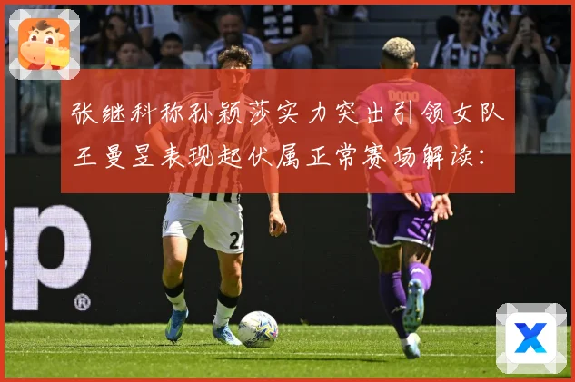 张继科称孙颖莎实力突出引领女队王曼昱表现起伏属正常赛场解读：最新赛事动态与深度分析