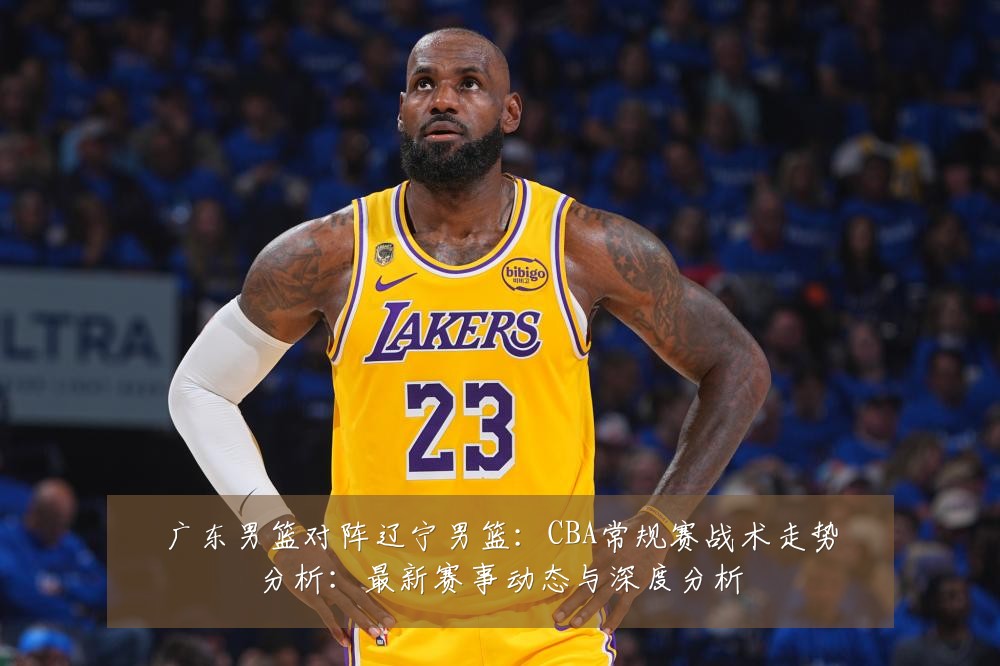 广东男篮对阵辽宁男篮：CBA常规赛战术走势分析：最新赛事动态与深度分析