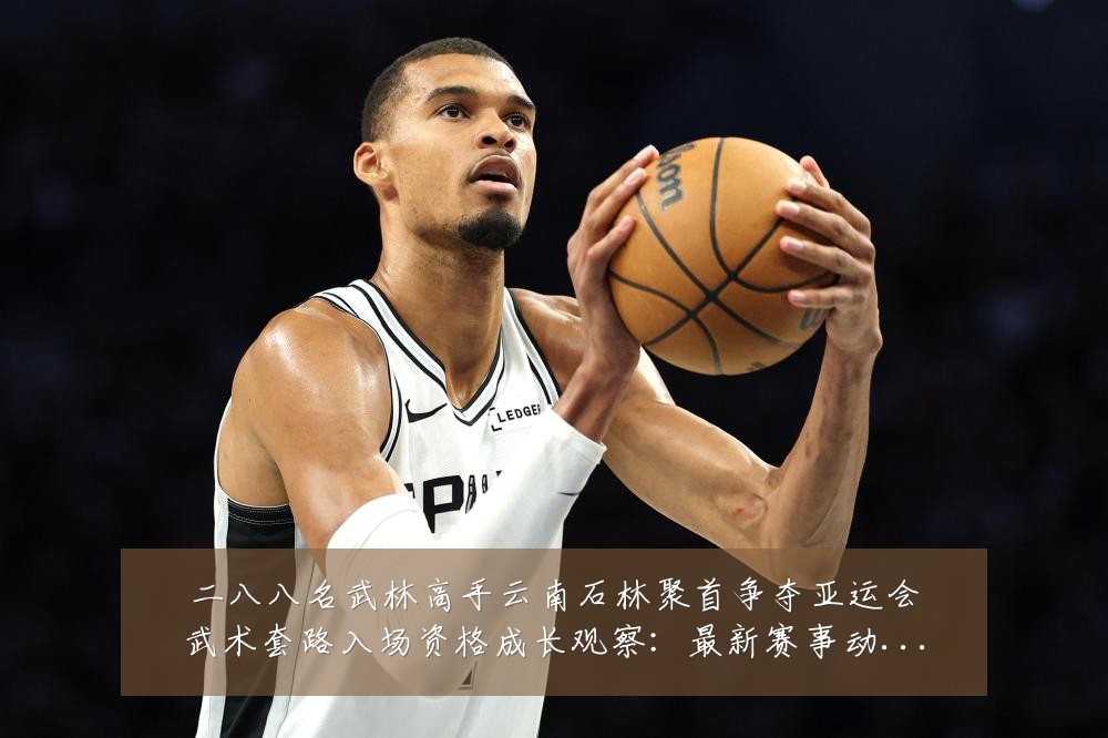 二八八名武林高手云南石林聚首争夺亚运会武术套路入场资格成长观察：最新赛事动态与深度分析