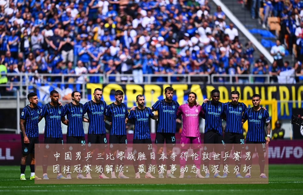 中国男乒三比零战胜日本夺得伦敦世乒赛男团桂冠赛场解读：最新赛事动态与深度分析